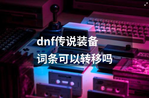 dnf传说装备词条可以转移吗-第1张-游戏信息-谛听网