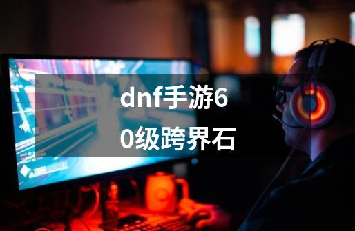 dnf手游60级跨界石-第1张-游戏信息-谛听网