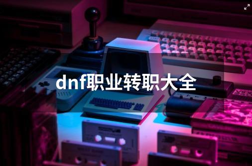 dnf职业转职大全-第1张-游戏信息-谛听网